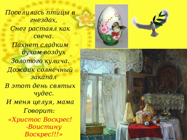 Поселились птицы в гнездах, Снег растаял как свеча. Пахнет сладким духом воздух Золотого кулича. Дождик солнечный закапал В этот день святых чудес. И меня целуя, мама Говорит: «Христос Воскрес! -Воистину Воскрес!!!»  