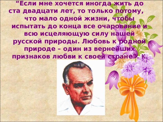 “ Если мне хочется иногда жить до ста двадцати лет, то только потому, что мало одной жизни, чтобы испытать до конца все очарование и всю исцеляющую силу нашей русской природы. Любовь к родной природе – один из вернейших признаков любви к своей стране”. К. Паустовский