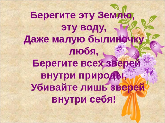 Берегите эту Землю, эту воду, Даже малую былиночку любя,  Берегите всех зверей внутри природы,  Убивайте лишь зверей внутри себя!