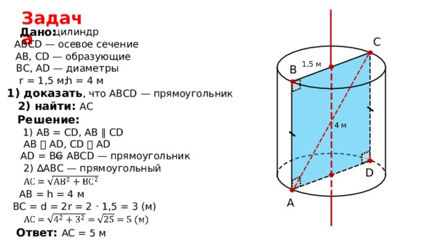 Задача  Дано: цилиндр C АВС D — осевое сечение АВ, CD — образующие 1,5 м BC , AD — диаметры B r =  1,5 м; h = 4 м 1) доказать , что АВС D — прямоугольник 2) найти: АС  Решение: 4 м 1) А B  =  CD , АВ ∥ CD AB ⏊ AD , С D ⏊ AD AD = BC ⇒ АВС D —  прямоугольник 2) ∆ АВС — прямоугольный D АВ  = h = 4 м A BC = d =  2 r = 2 · 1,5 = 3 ( м ) Ответ: AC = 5 м 