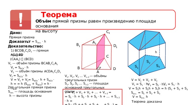 Теорема Объём прямой призмы равен произведению площади основания на высоту C 1 Дано: Прямая призма Доказать: V = S осн. · h A 1 B 1 D 1 Доказательство: 1)  ВС D В 1 С 1 D 1  — прямая призма h AC ⏊  BD С ( CAA 1 ) ⏊ ( BCD ) S 2 V 1 — объём призмы BCAB 1 C 1 A 1 S 3 S 1 V 1 = S BCA  · h B D V 2 — объём призмы ACDA 1 C 1 D 1  A V 2 = S ACD  · h   V 1 , V 2 , V 3  … V n–2 — объёмы треугольных призм V  =  V 1  +  V 2 = S BCA  ·  h  + S ACD  ·  h = = h (S BCA  + S ACD ) = h · S BCD V = V 1 + V 2 + V 3 S 1 , S 2 , S 3  … S n–2 — площади оснований треугольных призм V 1 = S 1 · h, V 3 = S 3 · h V 2 = S 2 · h, 2) n -угольная прямая призма V = S 1 h + S 2 h + S 3 h = h (S 1 + S 2 + S 3 ) S осн. —  площадь основания V = V 1 + V 2 + V 3 + … + V n–2 = = S 1 · h +  S 2 · h + S 3 · h + … + S n–2 · h = = h · (S 1 +  + S 2 + S 3 + … + S n–2 ) = S осн.  · h S осн. = S 1 + S 2 + S 3  h — высота призмы V = S oc н. h Теорема доказана 