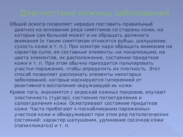 Диагностика кожных заболеваний Общий осмотр позволяет нередко поставить правильный диагноз на основании ряда симптомов со стороны кожи, на которые сам больной может и не обращать должного внимания (к таким симптомам относятся рубцы, шелушение, сухость кожи и т. п.). При осмотре надо обращать внимание на характер сыпи, ее составные элементы, на локализацию, на цвета элементов, их расположение, состояние придатков кожи и т. п. При этом обычно приходится пальпировать участки поражения, чтобы определить их плотность. Этот способ позволяет распознать элементы некоторых заболеваний, которые маскируются гиперемией от реактивного воспаления окружающей их кожи. Кроме того, знакомятся с окраской кожных покровов, изучают эластичность (тургор), состояние потоотделения и салоотделения кожи. Осматривают состояние придатков кожи. Часто прибегают к поскабливанию пораженных участков кожи и обнаруживают при этом ряд патологических состояний: характер шелушения, удлинение сосочков кожи (папилломатоз) и т. п. 