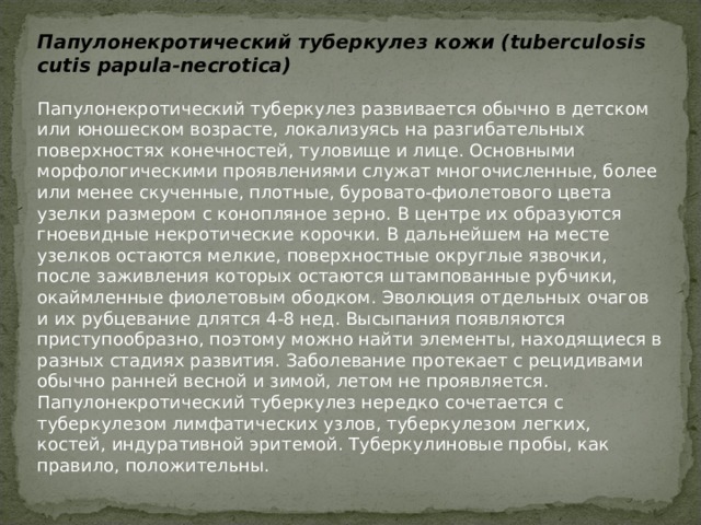 Папулонекротический туберкулез кожи (tuberculosis cutis papula-necrotica)   Папулонекротический туберкулез развивается обычно в детском или юношеском возрасте, локализуясь на разгибательных поверхностях конечностей, туловище и лице. Основными морфологическими проявлениями служат многочисленные, более или менее скученные, плотные, буровато-фиолетового цвета узелки размером с конопляное зерно. В центре их образуются гноевидные некротические корочки. В дальнейшем на месте узелков остаются мелкие, поверхностные округлые язвочки, после заживления которых остаются штампованные рубчики, окаймленные фиолетовым ободком. Эволюция отдельных очагов и их рубцевание длятся 4-8 нед. Высыпания появляются приступообразно, поэтому можно найти элементы, находящиеся в разных стадиях развития. Заболевание протекает с рецидивами обычно ранней весной и зимой, летом не проявляется. Папулонекротический туберкулез нередко сочетается с туберкулезом лимфатических узлов, туберкулезом легких, костей, индуративной эритемой. Туберкулиновые пробы, как правило, положительны.   
