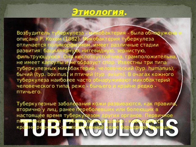 Этиология . Возбудитель туберкулеза - микобактерия - была обнаружена и описана Р. Кохом (1882). Микобактерия туберкулеза отличается полиморфизмом, имеет различные стадии развития: бациллярную, нитевидную, зернистую, фильтрующуюся. Она кислотоустойчива, грамположительна, не имеет капсулы и не образует спор. Известны три типа туберкулезных микобактерий: человеческий (typ. humanus), бычий (typ. bovinus) и птичий (typ. avium). В очагах кожного туберкулеза наиболее часто обнаруживают микобактерий человеческого типа, реже - бычьего и крайне редко - птичьего.   Туберкулезные заболевания кожи развиваются, как правило, вторично у лиц, ранее переболевших или болеющих в настоящее время туберкулезом других органов. Первичное поражение кожи - туберкулезный шанкр - наблюдается крайне редко из-за свойственной коже барьерной функции. 