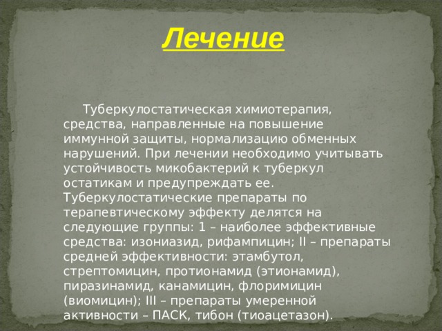 Лечение   Туберкулостатическая химиотерапия, средства, направленные на повышение иммунной защиты, нормализацию обменных нарушений. При лечении необходимо учитывать устойчивость микобактерий к туберкул остатикам и предупреждать ее. Туберкулостатические препараты по терапевтическому эффекту делятся на следующие группы: 1 – наиболее эффективные средства: изониазид, рифампицин; II – препараты средней эффективности: этамбутол, стрептомицин, протионамид (этионамид), пиразинамид, канамицин, флоримицин (виомицин); III – препараты умеренной активности – ПАСК, тибон (тиоацетазон).   