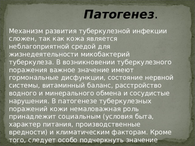  Патогенез . Механизм развития туберкулезной инфекции сложен, так как кожа является неблагоприятной средой для жизнедеятельности микобактерий туберкулеза. В возникновении туберкулезного поражения важное значение имеют гормональные дисфункции, состояние нервной системы, витаминный баланс, расстройство водного и минерального обмена и сосудистые нарушения. В патогенезе туберкулезных поражений кожи немаловажная роль принадлежит социальным (условия быта, характер питания, производственные вредности) и климатическим факторам. Кроме того, следует особо подчеркнуть значение уровня иммунологических и аллергических реакций организма. 