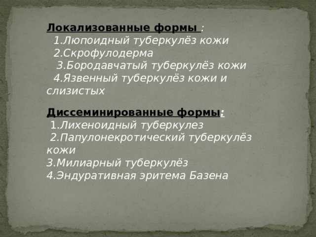 Локализованные формы :  1.Люпоидный туберкулёз кожи  2.Скрофулодерма  3.Бородавчатый туберкулёз кожи  4.Язвенный туберкулёз кожи и слизистых   Диссеминированные формы :  1. Лихеноидный туберкулез  2.Папулонекротический туберкулёз кожи 3.Милиарный туберкулёз 4.Эндуративная эритема Базена   