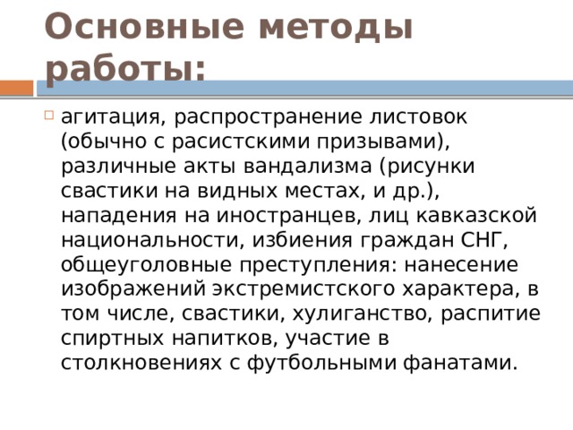 Основные методы работы: агитация, распространение листовок (обычно с расистскими призывами), различные акты вандализма (рисунки свастики на видных местах, и др.), нападения на иностранцев, лиц кавказской национальности, избиения граждан СНГ, общеуголовные преступления: нанесение изображений экстремистского характера, в том числе, свастики, хулиганство, распитие спиртных напитков, участие в столкновениях с футбольными фанатами. 