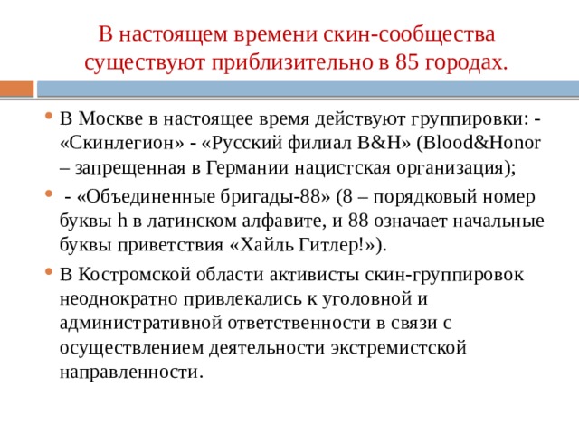 В настоящем времени скин-сообщества существуют приблизительно в 85 городах. В Москве в настоящее время действуют группировки: - «Скинлегион» - «Русский филиал B&H» (Blood&Honor – запрещенная в Германии нацистская организация);  - «Объединенные бригады-88» (8 – порядковый номер буквы h в латинском алфавите, и 88 означает начальные буквы приветствия «Хайль Гитлер!»). В Костромской области активисты скин-группировок неоднократно привлекались к уголовной и административной ответственности в связи с осуществлением деятельности экстремистской направленности. 