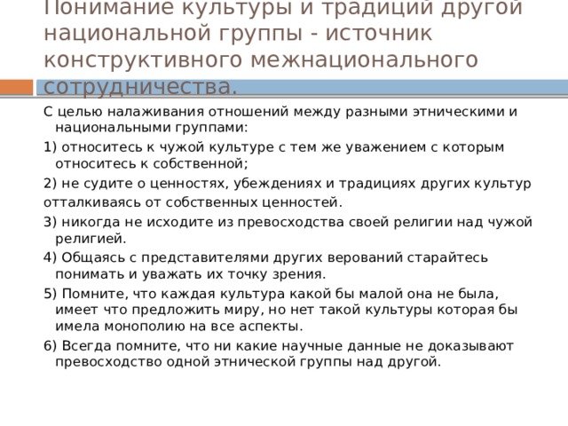 Понимание культуры и традиций другой национальной группы - источник конструктивного межнационального сотрудничества. С целью налаживания отношений между разными этническими и национальными группами: 1) относитесь к чужой культуре с тем же уважением с которым относитесь к собственной; 2) не судите о ценностях, убеждениях и традициях других культур отталкиваясь от собственных ценностей. 3) никогда не исходите из превосходства своей религии над чужой религией. 4) Общаясь с представителями других верований старайтесь понимать и уважать их точку зрения. 5) Помните, что каждая культура какой бы малой она не была, имеет что предложить миру, но нет такой культуры которая бы имела монополию на все аспекты. 6) Всегда помните, что ни какие научные данные не доказывают превосходство одной этнической группы над другой. 