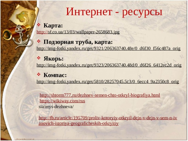 Интернет - ресурсы Карта: http:// sf.co.ua/13/03/wallpaper-2658683.jpg  Подзорная труба, карта: http://img-fotki.yandex.ru/get/9321/206363740.48e/0_d6f30_f56c487a_orig  Якорь: http://img-fotki.yandex.ru/get/9323/206363740.48d/0_d6f26_6412ec2d_orig  Компас: http://img-fotki.yandex.ru/get/5810/28257045.5c3/0_6ecc4_9a2350c8_orig   http://shtorm777.ru/dezhnev-semen-chto-otkryl-biografiya.html   https://wikiway.com/rus  sia/mys-dezhneva/   http://fb.ru/article/195709/proliv-kotoryiy-otkryil-dejn-v-dejn-v-sem-n-ivanovich-istoriya-geograficheskih-otkryitiy 