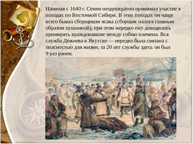 Начиная с 1640 г. Семен неоднократно принимал участие в походах по Восточной Сибири. В этих походах он чаще всего бывал сборщиком ясака (сборщик налога главным образом пушниной), при этом нередко ему доводилось примирять враждовавшие между собою племена. Вся служба Дежнева в Якутске — нередко была связана с опасностью для жизни; за 20 лет службы здесь он был  9 раз ранен. 