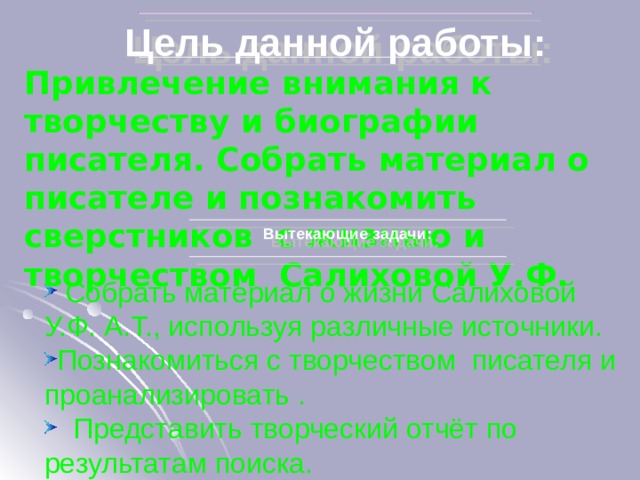 Цель данной работы: Привлечение внимания к творчеству и биографии писателя. Собрать материал о писателе и познакомить сверстников с жизнью и творчеством Салиховой У.Ф. Вытекающие задачи:  Собрать материал о жизни Салиховой У.Ф. А.Т., используя различные источники. Познакомиться с творчеством писателя и проанализировать .  Представить творческий отчёт по результатам поиска. 