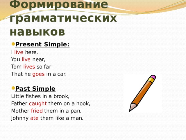 Формирование грамматических навыков Present Simple: I live here, You live near, Tom lives so far That he goes in a car.   Past Simple Little fishes in a brook, Father caught them on a hook, Mother fried them in a pan, Johnny ate them like a man.   