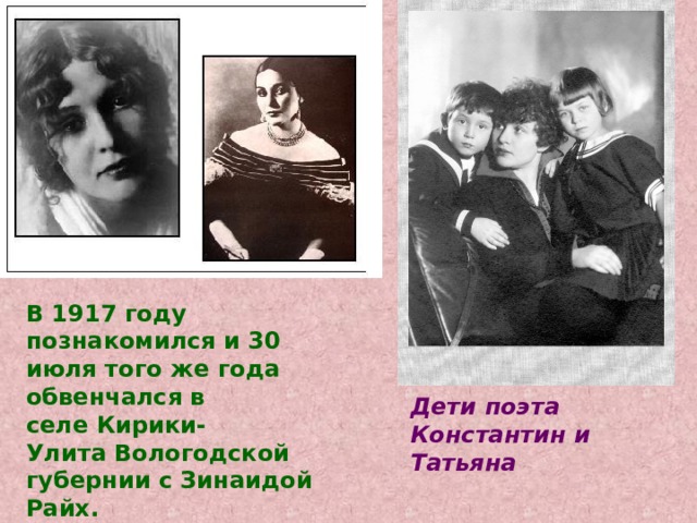 В 1917 году познакомился и 30 июля того же года обвенчался в селе Кирики-Улита Вологодской губернии с Зинаидой Райх. Дети поэта Константин и Татьяна 