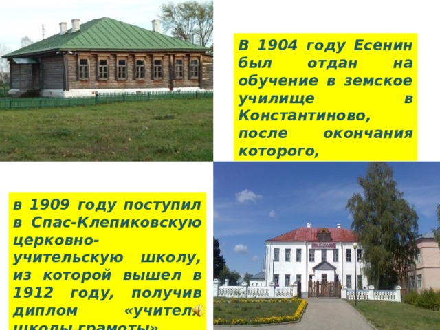 В 1904 году Есенин был отдан на обучение в земское училище в Константиново, после окончания которого, в 1909 году поступил в Спас-Клепиковскую церковно-учительскую школу, из которой вышел в 1912 году, получив диплом «учителя школы грамоты». 