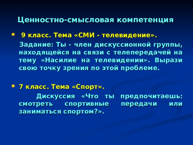 Ценностно-смысловая компетенция  9 класс. Тема «СМИ - телевидение».  Задание: Ты - член дискуссионной группы, находящейся на связи с телепередачей на тему «Насилие на телевидении». Вырази свою точку зрения по этой проблеме.  7 класс. Тема «Спорт».  Дискуссия «Что ты предпочитаешь: смотреть спортивные передачи или заниматься спортом?». 