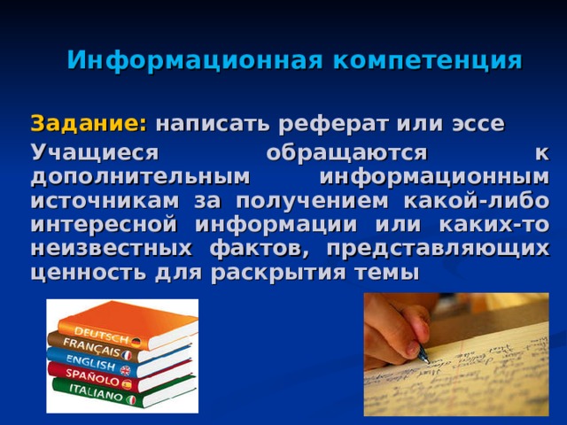 Информационная компетенция Задание: написать реферат или эссе Учащиеся обращаются к дополнительным информационным источникам за получением какой-либо интересной информации или каких-то неизвестных фактов, представляющих ценность для раскрытия темы 