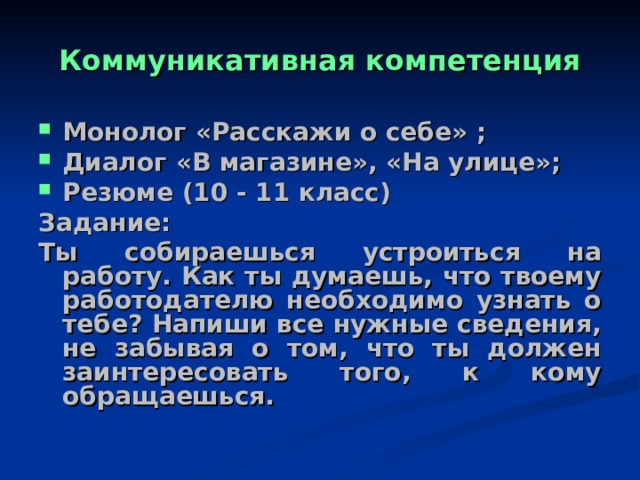 Коммуникативная компетенция Монолог «Расскажи о себе» ; Диалог «В магазине», «На улице»; Резюме (10 - 11 класс) Задание: Ты собираешься устроиться на работу. Как ты думаешь, что твоему работодателю необходимо узнать о тебе? Напиши все нужные сведения, не забывая о том, что ты должен заинтересовать того, к кому обращаешься.  