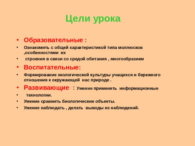 Цели урока Образовательные : Ознакомить с общей характеристикой типа моллюсков ,особенностями их  строения в связи со средой обитания , многообразием Воспитательные: Формирование экологической культуры учащихся и бережного отношения к окружающей нас природе . Развивающие : Умение применять информационные  технологии. Умение сравнить биологические объекты. Умение наблюдать , делать выводы из наблюдений.  
