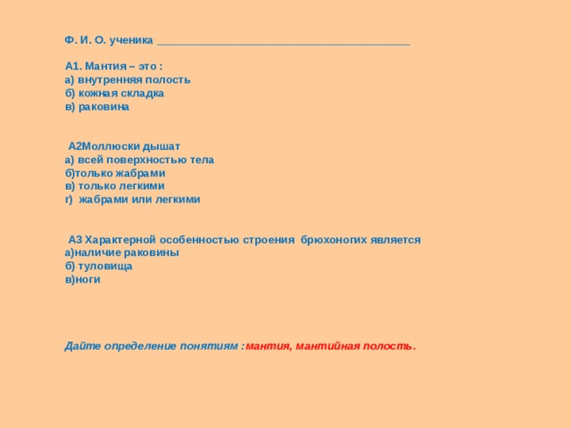 Ф. И. О. ученика _________________________________________  А1. Мантия – это : а) внутренняя полость б) кожная складка в) раковина       А2Моллюски дышат а) всей поверхностью тела б)только жабрами в) только легкими г) жабрами или легкими       А3 Характерной особенностью строения брюхоногих является а)наличие раковины б) туловища в)ноги         Дайте определение понятиям : мантия, мантийная полость.       