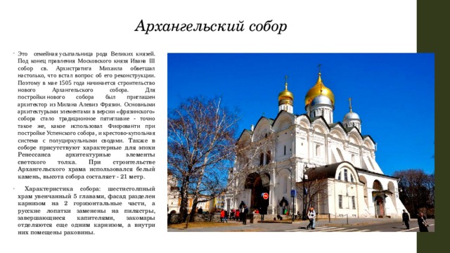 Архангельский собор  Это семейная усыпальница рода Великих князей. Под конец правления Московского князя Ивана III собор св. Архистратига Михаила обветшал настолько, что встал вопрос об его реконструкции. Поэтому в мае 1505 года начинается строительство нового Архангельского собора. Для постройки нового собора был приглашен архитектор из Милана Алевиз Фрязин. Основными архитектурыми элементами в версии «фрязинского» собора стало традиционное пятиглавие - точно такое же, какое использовал Фиорованти при постройке Успенского собора, и крестово-купольная система с полуциркульными сводами. Также в соборе присутствуют характерные для эпохи Ренессанса архитектурные элементы светского толка. При строительстве Архангельского храма использовался белый камень, высота собора состаляет - 21 метр.  Характеристика собора: шестистолпный храм увенчанный 5 главами, фасад разделен карнизом на 2 горизонтальные части, а русские лопатки заменены на пилястры, завершающиеся капителями, закомары отделяются еще одним карнизом, а внутри них помещены раковины. 