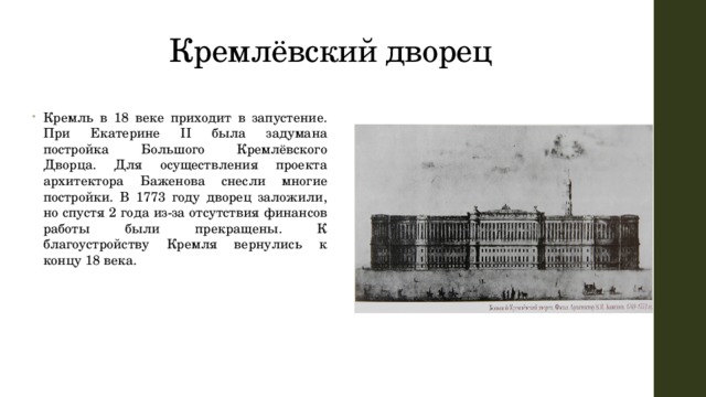 Кремлёвский дворец Кремль в 18 веке приходит в запустение. При Екатерине II была задумана постройка Большого Кремлёвского Дворца. Для осуществления проекта архитектора Баженова снесли многие постройки. В 1773 году дворец заложили, но спустя 2 года из-за отсутствия финансов работы были прекращены. К благоустройству Кремля вернулись к концу 18 века. 