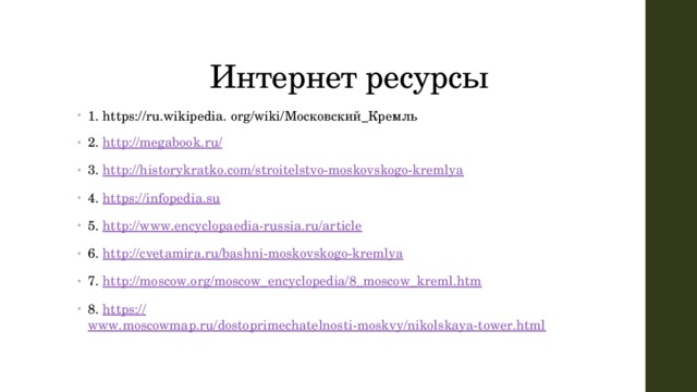 Интернет ресурсы 1. https://ru.wikipedia. org/wiki/Московский_Кремль 2. http :// megabook.ru/ 3. http:// historykratko.com/stroitelstvo-moskovskogo-kremlya 4. https:// infopedia.su 5. http:// www.encyclopaedia-russia.ru/article 6. http:// cvetamira.ru/bashni-moskovskogo-kremlya 7. http:// moscow.org/moscow_encyclopedia/8_moscow_kreml.htm 8. https:// www.moscowmap.ru/dostoprimechatelnosti-moskvy/nikolskaya-tower.html 