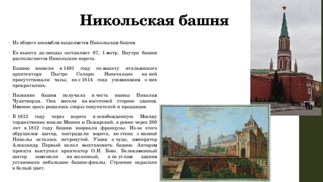 Никольская башня Из общего ансамбля выделяется Никольская башня. Ее высота до звезды составляет 67, 1 метр. Внутри башни располагаются Никольские ворота. Башню возвели в 1491 году по макету итальянского архитектора Пьетро Солари. Изначально на ней присутствовали часы, но с 1614 года упоминания о них прекратились. Название башня получила в честь иконы Николая Чудотворца. Она висела на восточной стороне здания. Именно здесь решались споры покупателей и продавцов. В 1612 году через ворота в освобожденную Москву торжественно вошли Минин и Пожарский, а ровно через 200 лет в 1812 году башню взорвали французы. Из-за этого обрушился шатер, пострадали ворота, но стена с иконой Николы осталась нетронутой. Узнав о чуде, император Александр Первый велел восстановить башню. Автором проекта выступил архитектор О.И. Бове. Белокаменный шатер заменили на железный, а по углам здания установили небольшие башни-фиалы. Строение окрасили в белый цвет. 