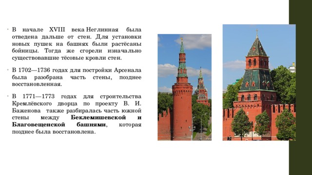 В начале XVIII века Неглинная  была отведена дальше от стен. Для установки новых пушек на башнях были растёсаны бойницы. Тогда же сгорели изначально существовавшие тёсовые кровли стен. В 1702—1736 годах для постройки Арсенала была разобрана часть стены, позднее восстановленная. В 1771—1773 годах для строительства Кремлёвского дворца по проекту В. И. Баженова  также разбиралась часть южной стены между Беклемишевской и Благовещенской башнями , которая позднее была восстановлена.  