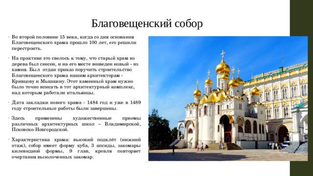 Благовещенский собор Во второй половине 15 века, когда со дня основания Благовещенского храма прошло 100 лет, его решили перестроить. На практике это свелось к тому, что старый храм из дерева был снесен, и на его месте возведен новый - из камня. Был отдан приказ поручить строительство Благовещенского храма нашим архитекторам - Кривцову и Мышкину. Этот каменный храм нужно было точно вписать в тот архитектурный комплекс, над которым работали итальянцы. Дата закладки нового храма - 1484 год и уже в 1489 году строительные работы были завершены. Здесь применены художественные приемы различных архитектурных школ – Владимирской, Псковско-Новгородской. Характеристика храма: высокий подклёт (нижний этаж), собор имеет форму куба, 3 апсиды, закомары килевидной формы, 9 глав, кровля повторяет очертания вызолоченных закомар. 