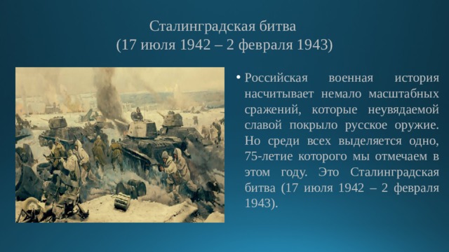 Сталинградская битва  (17 июля 1942 – 2 февраля 1943) Российская военная история насчитывает немало масштабных сражений, которые неувядаемой славой покрыло русское оружие. Но среди всех выделяется одно, 75-летие которого мы отмечаем в этом году. Это Сталинградская битва (17 июля 1942 – 2 февраля 1943). 