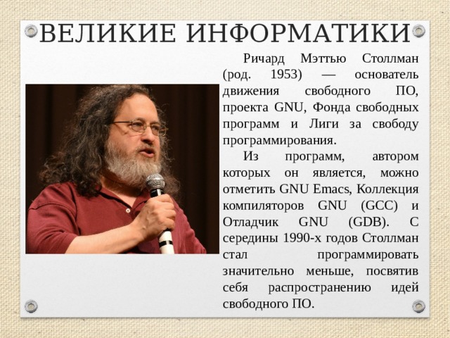 ВЕЛИКИЕ ИНФОРМАТИКИ Ричард Мэттью Столлман (род. 1953) — основатель движения свободного ПО, проекта GNU, Фонда свободных программ и Лиги за свободу программирования. Из программ, автором которых он является, можно отметить GNU Emacs, Коллекция компиляторов GNU (GCC) и Отладчик GNU (GDB). С середины 1990-х годов Столлман стал программировать значительно меньше, посвятив себя распространению идей свободного ПО.  