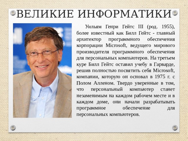 ВЕЛИКИЕ ИНФОРМАТИКИ Уильям Генри Гейтс III (род. 1955), более известный как Билл Гейтс - главный архитектор программного обеспечения корпорации Microsoft, ведущего мирового производителя программного обеспечения для персональных компьютеров. На третьем куре Билл Гейтс оставил учебу в Гарварде, решив полностью посвятить себя Microsoft, компании, которую он основал в 1975 г. с Полом Алленом. Твердо уверенные в том, что персональный компьютер станет незаменимым на каждом рабочем месте и в каждом доме, они начали разрабатывать программное обеспечение для персональных компьютеров.  