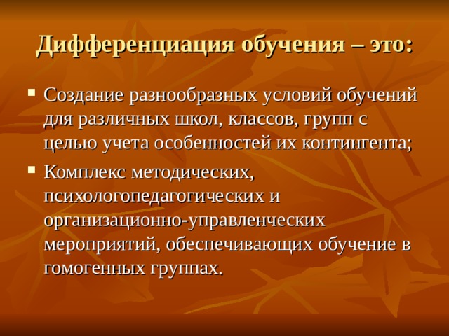 Дифференциация обучения – это: Создание разнообразных условий обучений для различных школ, классов, групп с целью учета особенностей их контингента; Комплекс методических, психологопедагогических и организационно-управленческих мероприятий, обеспечивающих обучение в гомогенных группах. 