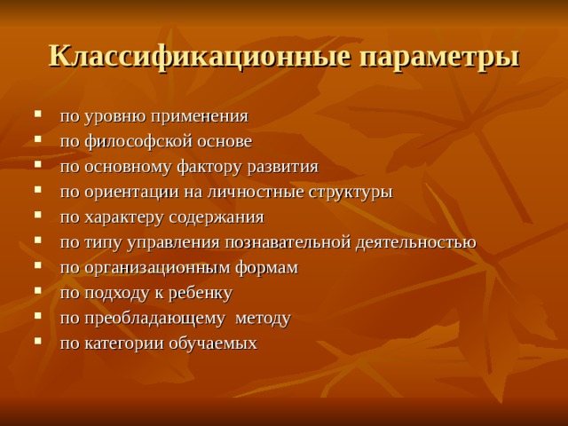 Классификационные параметры  по уровню применения  по философской основе  по основному фактору развития  по ориентации на личностные структуры  по характеру содержания  по типу управления познавательной деятельностью  по организационным формам  по подходу к ребенку  по преобладающему методу  по категории обучаемых 