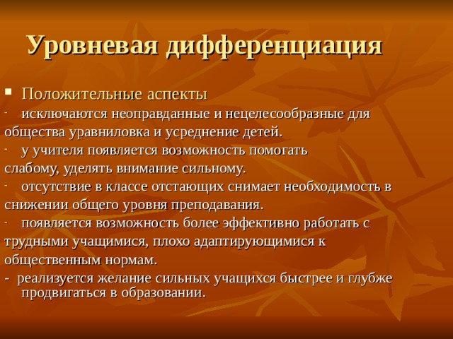 Положительные аспекты  исключаются неоправданные и нецелесообразные для общества уравниловка и усреднение детей. у учителя появляется возможность помогать слабому, уделять внимание сильному. отсутствие в классе отстающих снимает необходимость в снижении общего уровня преподавания. появляется возможность более эффективно работать с трудными учащимися, плохо адаптирующимися к общественным нормам. - реализуется желание сильных учащихся быстрее и глубже продвигаться в образовании. 