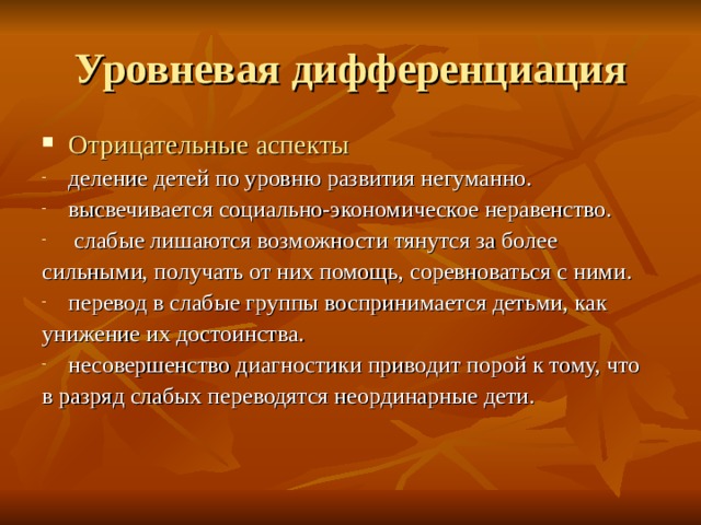 Отрицательные аспекты деление детей по уровню развития негуманно. высвечивается социально-экономическое неравенство.  слабые лишаются возможности тянутся за более сильными, получать от них помощь, соревноваться с ними. перевод в слабые группы воспринимается детьми, как унижение их достоинства. несовершенство диагностики приводит порой к тому, что в разряд слабых переводятся неординарные дети. 