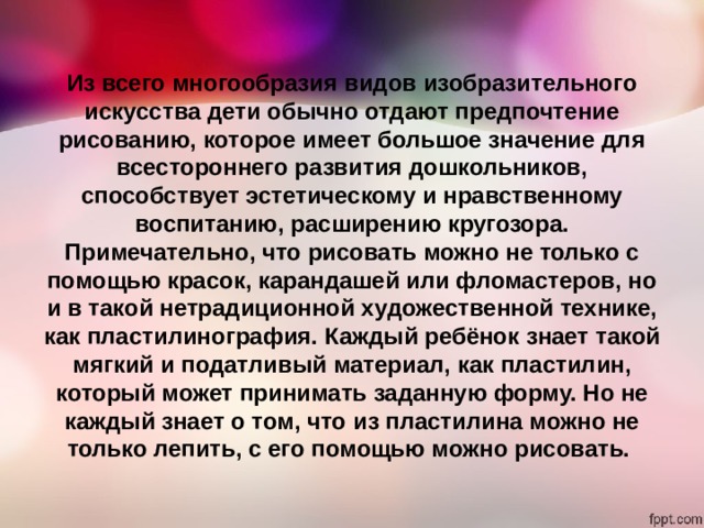 Из всего многообразия видов изобразительного искусства дети обычно отдают предпочтение рисованию, которое имеет большое значение для всестороннего развития дошкольников, способствует эстетическому и нравственному воспитанию, расширению кругозора. Примечательно, что рисовать можно не только с помощью красок, карандашей или фломастеров, но и в такой нетрадиционной художественной технике, как пластилинография. Каждый ребёнок знает такой мягкий и податливый материал, как пластилин, который может принимать заданную форму. Но не каждый знает о том, что из пластилина можно не только лепить, с его помощью можно рисовать. 