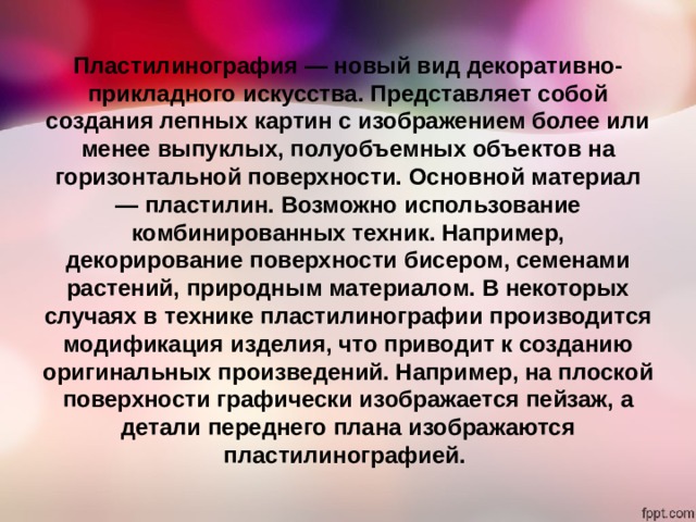 Пластилинография — новый вид декоративно-прикладного искусства. Представляет собой создания лепных картин с изображением более или менее выпуклых, полуобъемных объектов на горизонтальной поверхности. Основной материал — пластилин. Возможно использование комбинированных техник. Например, декорирование поверхности бисером, семенами растений, природным материалом. В некоторых случаях в технике пластилинографии производится модификация изделия, что приводит к созданию оригинальных произведений. Например, на плоской поверхности графически изображается пейзаж, а детали переднего плана изображаются пластилинографией. 