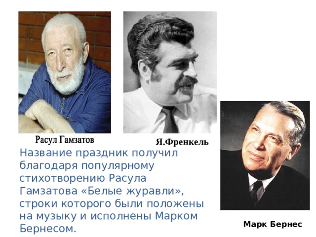 Название праздник получил благодаря популярному стихотворению Расула Гамзатова « Белые журавли » , строки которого были положены на музыку и исполнены Марком Бернесом. Я.Френкель  Марк Бернес 