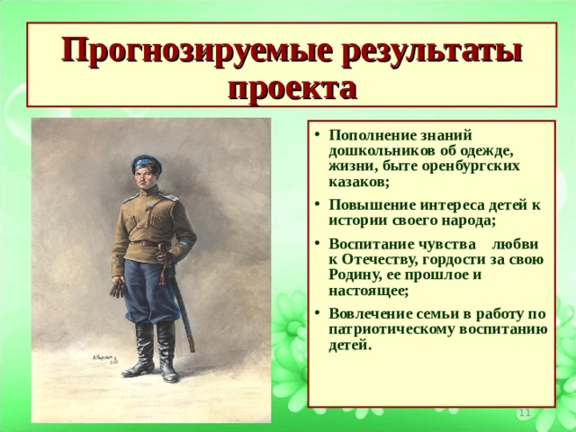 Прогнозируемые результаты проекта Пополнение знаний дошкольников об одежде, жизни, быте оренбургских казаков; Повышение интереса детей к истории своего народа;  Воспитание чувства    любви к Отечеству, гордости за свою Родину, ее прошлое и настоящее;  Вовлечение семьи в работу по патриотическому воспитанию детей.                                                                     