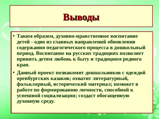 Выводы   Таким образом, духовно-нравственное воспитание детей - одно из главных направлений обновления содержания педагогического процесса в дошкольный период. Воспитание на русских традициях позволяет привить детям любовь к быту и традициям родного края.                                                   Данный проект познакомит дошкольников с одеждой оренбургских казаков; охватит литературный, фольклорный, исторический материал; поможет в работе по формированию личности, способной к успешной социализации; создаст обогащенную духовную среду.  