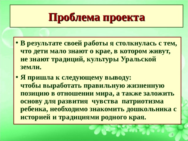 Проблема проекта В результате своей работы я столкнулась с тем, что дети мало знают о крае, в котором живут, не знают традиций, культуры Уральской земли.  Я пришла к следующему выводу: чтобы выработать правильную жизненную позицию в отношении мира, а также заложить основу для развития  чувства  патриотизма ребенка, необходимо знакомить дошкольника с историей и традициями родного края.   