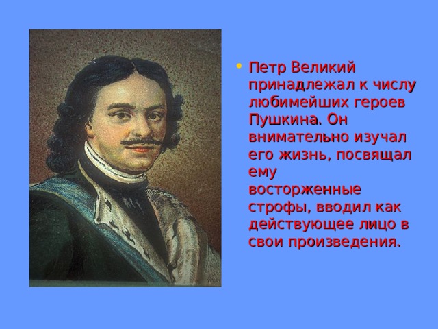 Петр Великий принадлежал к числу любимейших героев Пушкина. Он внимательно изучал его жизнь, посвящал ему  восторженные строфы, вводил как действующее лицо в свои произведения. 