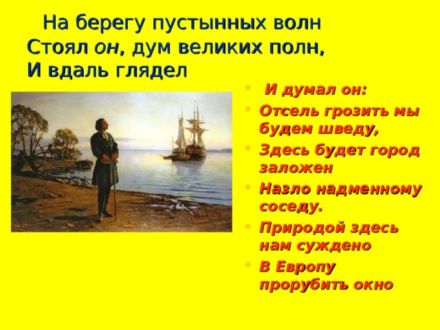    На берегу пустынных волн  Стоял он , дум великих полн,  И вдаль глядел   И думал он: Отсель грозить мы будем шведу, Здесь будет город заложен Назло надменному соседу. Природой здесь нам суждено В Европу прорубить окно 