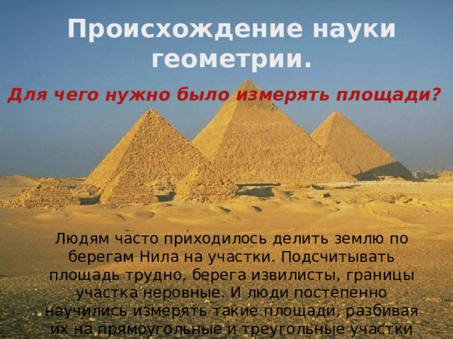 Происхождение науки геометрии.  Для чего нужно было измерять площади?  Людям часто приходилось делить землю по берегам Нила на участки. Подсчитывать площадь трудно, берега извилисты, границы участка неровные. И люди постепенно научились измерять такие площади, разбивая их на прямоугольные и треугольные участки (1 7  век до н. э.) 
