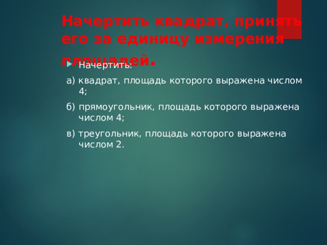 Начертить квадрат, принять его за единицу измерения площадей . Начертить: а) квадрат, площадь которого выражена числом 4; б) прямоугольник, площадь которого выражена числом 4; в) треугольник, площадь которого выражена числом 2.   