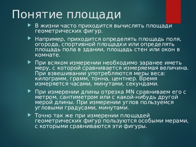 Понятие площади В жизни часто приходится вычислять площади геометрических фигур. Например, приходится определять площадь поля, огорода, спортивной площадки или определять площадь пола в здании, площадь стен или окон в комнате. При всяком измерении необходимо заранее иметь меру, с которой сравнивается измеряемая величина. При взвешивании употребляются меры веса: килограмм, грамм, тонна, центнер. Время измеряется часами, минутами, секундами. При измерении длины отрезка МN сравниваем его с метром, сантиметром или с какой-нибудь другой мерой длины. При измерении углов пользуемся угловыми градусами, минутами. Точно так же при измерении площадей геометрических фигур пользуются особыми мерами, с которыми сравниваются эти фигуры.  