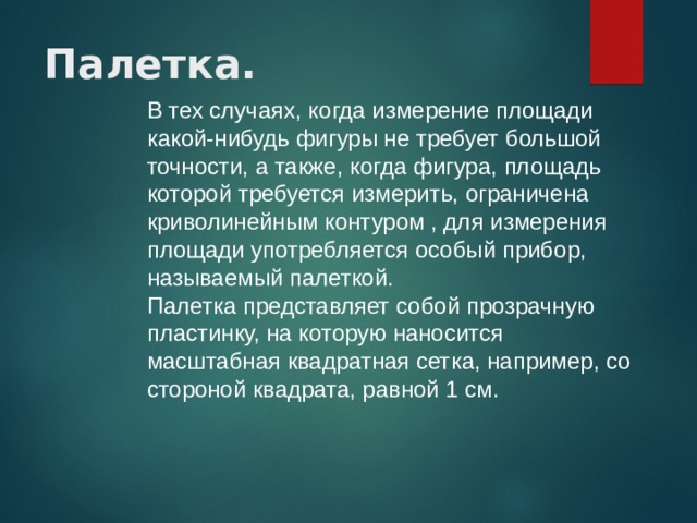 Палетка.  В тех случаях, когда измерение площади какой-нибудь фигуры не требует большой точности, а также, когда фигура, площадь которой требуется измерить, ограничена криволинейным контуром , для измерения площади употребляется особый прибор, называемый палеткой. Палетка представляет собой прозрачную пластинку, на которую наносится масштабная квадратная сетка, например, со стороной квадрата, равной 1 см. 
